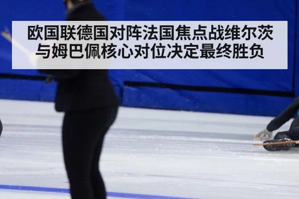 欧国联德国对阵法国焦点战维尔茨与姆巴佩核心对位决定最终胜负