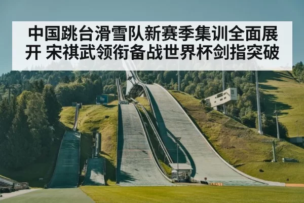 中国跳台滑雪队新赛季集训全面展开 宋祺武领衔备战世界杯剑指突破